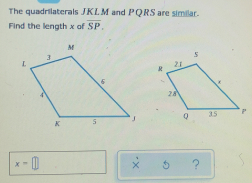 The quadrilaterals JKLM and PQRS are similar.
Find the length x of overline SP
x=□
× ？