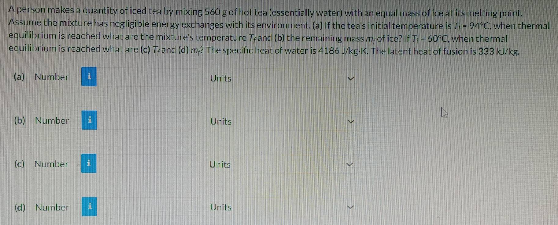 A person makes a quantity of iced tea by mixing 560 g of hot tea (essentially water) with an equal mass of ice at its melting point. 
Assume the mixture has negligible energy exchanges with its environment. (a) If the tea's initial temperature is T_i=94°C , when thermal 
equilibrium is reached what are the mixture's temperature T and (b) the remaining mass m of ice? If T_i=60°C , when thermal 
equilibrium is reached what are (c) T₇ and (d) m₇? The specifc heat of water is 4186 J/kg·K. The latent heat of fusion is 333 kJ/kg. 
(a) Number i Units 
(b) Number i Units 
(c) Number i Units 
(d) Number i Units