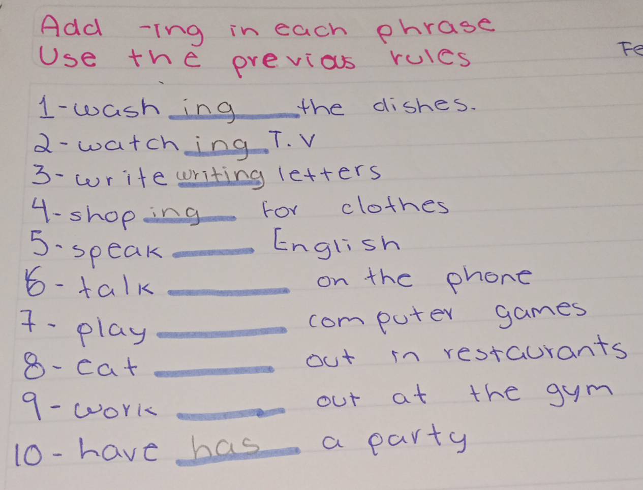 Add -ing in each phrase 
Use the previos rules 
Fe 
1- wash ing the dishes. 
2- watching T. V 
3- write writing letters 
4-shoping 
For clothes 
5·speak_ 
English 
6- talk_ 
on the phone 
7- play_ 
computer games 
8- cat _out in restaurants 
9- work_ 
out at the gym 
10- have has _a party