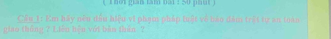 ( 1 hoi gian lam bai : 50 phut ) 
Cầu 1: Em hãy nêu đấu hiệu vi phạm pháp luật về bảo đảm trật tự an toàn 
giao thông ? Liên hện với bản thần ?