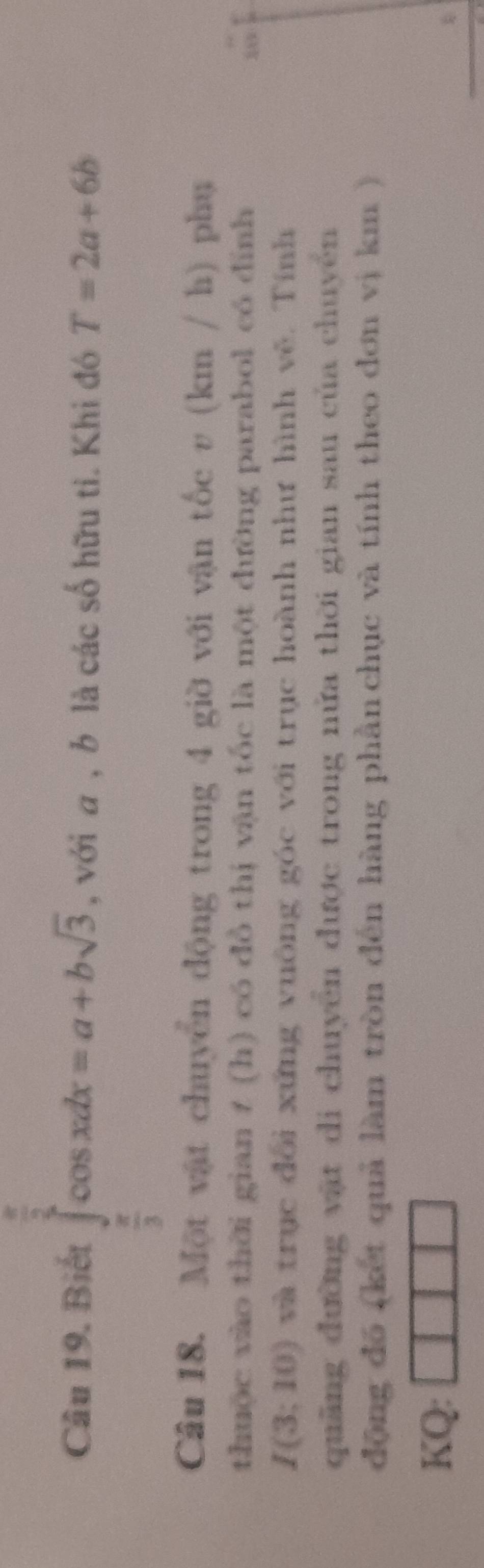 Biết ∈tlimits _ π /3 ^ π /3 cos xdx=a+bsqrt(3) , với a , b là các số hữu tỉ. Khi đó T=2a+6b
Câu 18. Một vật chuyển động trong 4 giờ với vận tốc v (km / h) phụ 
thuộc vào thời gian t (h) có đồ thị vận tốc là một đường parabol có đình 
10
I(3;10) ) và trục đổi xứng vuông góc với trục hoành như hình vẽ. Tính 
quảng đường vật di chuyển được trong nửa thời gian sau của chuyển 
động đó (kết quả làm tròn đến hàng phần chục và tính theo đơn vị km ) 
KQ: