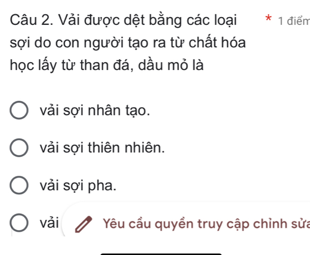 Vải được dệt bằng các loại * 1 điểm
sợi do con người tạo ra từ chất hóa
học lấy từ than đá, dầu mỏ là
vải sợi nhân tạo.
vải sợi thiên nhiên.
vải sợi pha.
vải Yêu cầu quyền truy cập chỉnh sửa