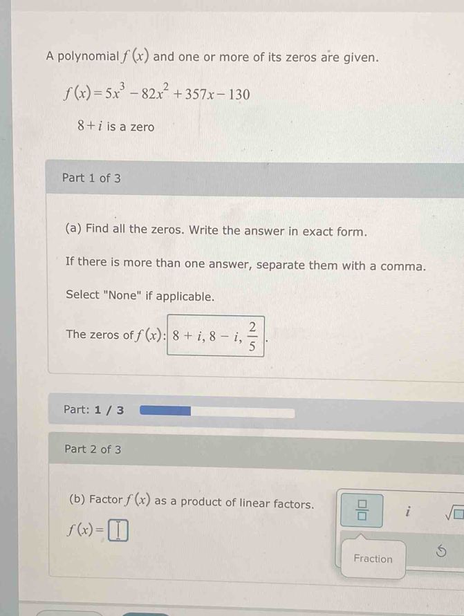 A polynomial f(x) and one or more of its zeros are given.
f(x)=5x^3-82x^2+357x-130
8+i is a zero 
Part 1 of 3 
(a) Find all the zeros. Write the answer in exact form. 
If there is more than one answer, separate them with a comma. 
Select "None" if applicable. 
The zeros of f(x):|8+i,8-i, 2/5 |. 
Part: 1 / 3 
Part 2 of 3 
(b) Factor f(x) as a product of linear factors.  □ /□   i sqrt(□ )
f(x)= :□
Fraction