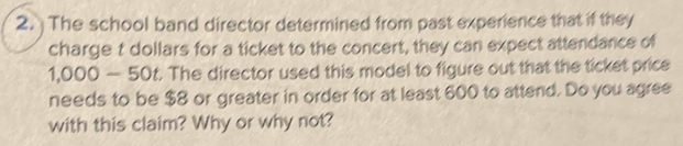 The school band director determined from past experience that if they 
charge t dollars for a ticket to the concert, they can expect attendance of
1,000 -50 t. The director used this model to figure out that the ticket price 
needs to be $8 or greater in order for at least 600 to attend. Do you agree 
with this claim? Why or why not?