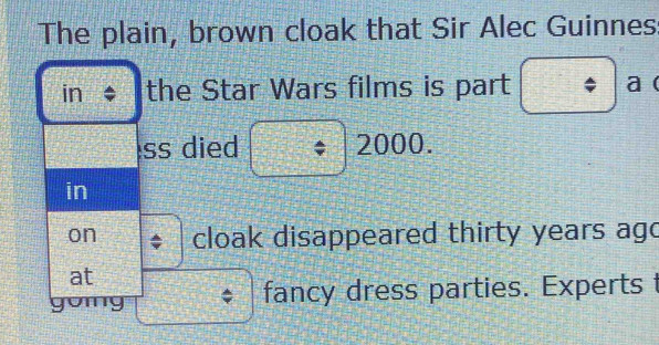 The plain, brown cloak that Sir Alec Guinnes: 
in the Star Wars films is part a ( 
ss died 2000. 
in 
on cloak disappeared thirty years ago 
at 
gomy fancy dress parties. Experts t