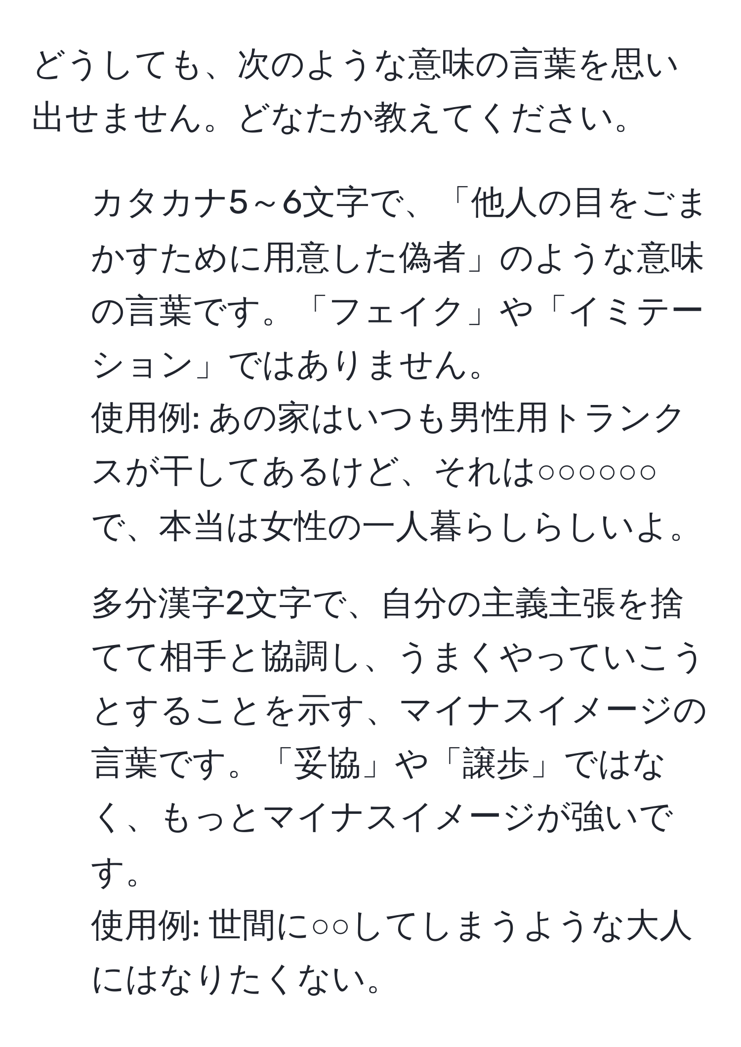 どうしても、次のような意味の言葉を思い出せません。どなたか教えてください。  
1. カタカナ5～6文字で、「他人の目をごまかすために用意した偽者」のような意味の言葉です。「フェイク」や「イミテーション」ではありません。  
使用例: あの家はいつも男性用トランクスが干してあるけど、それは○○○○○○で、本当は女性の一人暮らしらしいよ。  
2. 多分漢字2文字で、自分の主義主張を捨てて相手と協調し、うまくやっていこうとすることを示す、マイナスイメージの言葉です。「妥協」や「譲歩」ではなく、もっとマイナスイメージが強いです。  
使用例: 世間に○○してしまうような大人にはなりたくない。