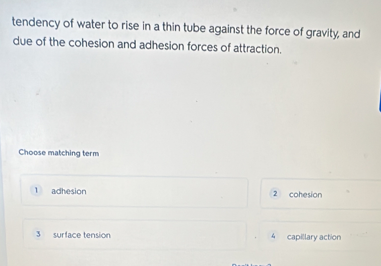 tendency of water to rise in a thin tube against the force of gravity, and
due of the cohesion and adhesion forces of attraction.
Choose matching term
1 adhesion 2 cohesion
3 surface tension 4 capillary action