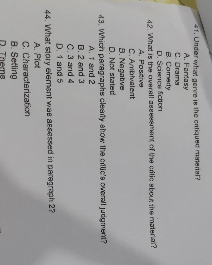 Under what genre is the critiqued material?
A. Fantasy
C. Drama
B. Comedy
D. Science fiction
42. What is the overall assessment of the critic about the material?
A. Positive
C. Ambivalent
B. Negative
D. Not stated
43. Which paragraphs clearly show the critic's overall judgment?
A. 1 and 2
B. 2 and 3
C. 3 and 4
D. 1 and 5
44. What story element was assessed in paragraph 2?
A. Plot
C. Characterization
B. Setting
D. Theme