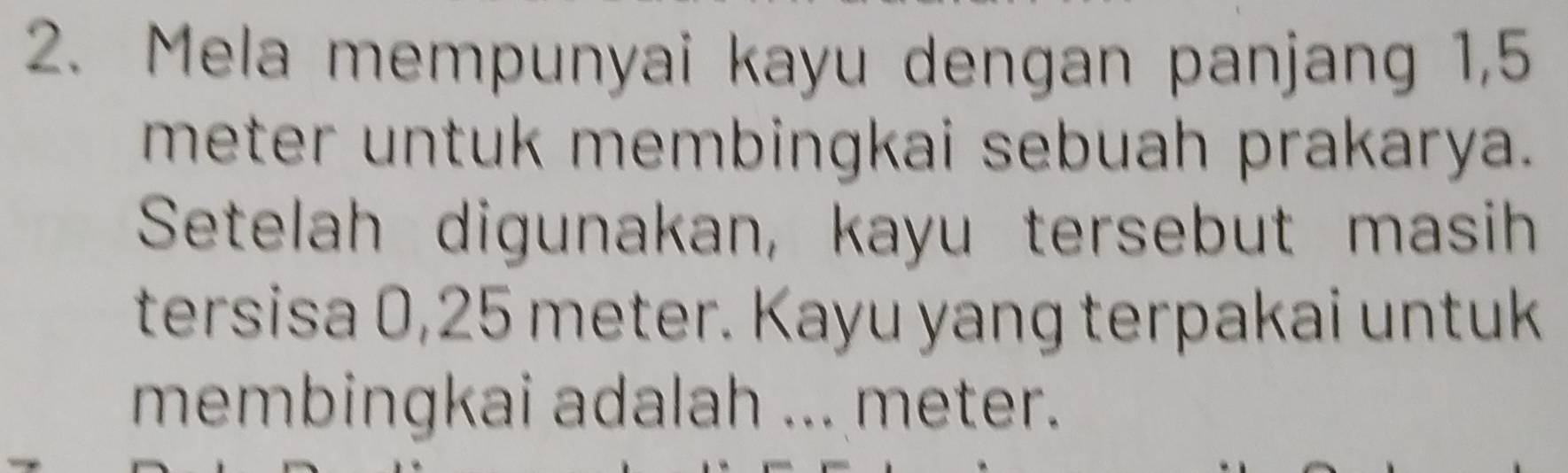 Mela mempunyai kayu dengan panjang 1,5
meter untuk membingkai sebuah prakarya. 
Setelah digunakan, kayu tersebut masih 
tersisa 0,25 meter. Kayu yang terpakai untuk 
membingkai adalah ... meter.