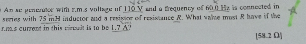 An ac generator with r.m.s voltage of 110 V and a frequency of 60.0 Hz is connected in 
series with 75 mH inductor and a resistor of resistance R. What value must R have if the
r.m.s current in this circuit is to be 1.7 A? 
[ 58.2 Ω ]