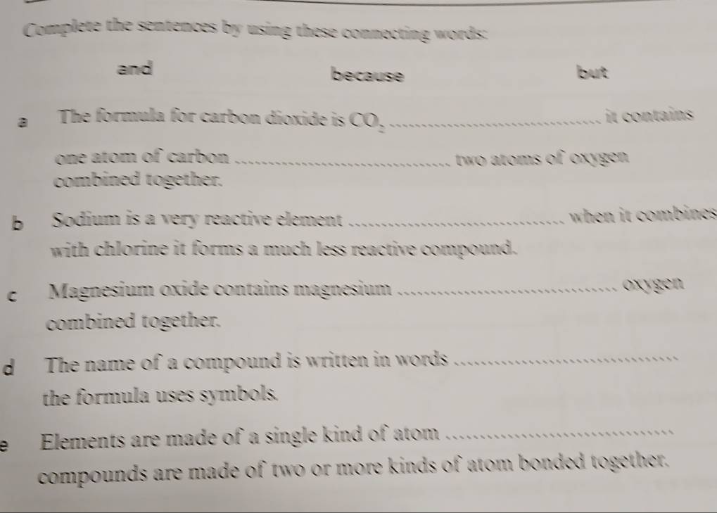 Complete the sentences by using these connecting words: 
and because but 
a The formula for carbon dioxide is CO_2 _ 
it contains 
one atom of carbon _two atoms of oxygen 
combined together. 
b Sodium is a very reactive element_ 
when it combines 
with chlorine it forms a much less reactive compound. 
e Magnesium oxidé contains magnesium _oxygen 
combined together. 
d The name of a compound is written in words_ 
the formula uses symbols. 
e Elements are made of a single kind of atom_ 
compounds are made of two or more kinds of atom bonded together.