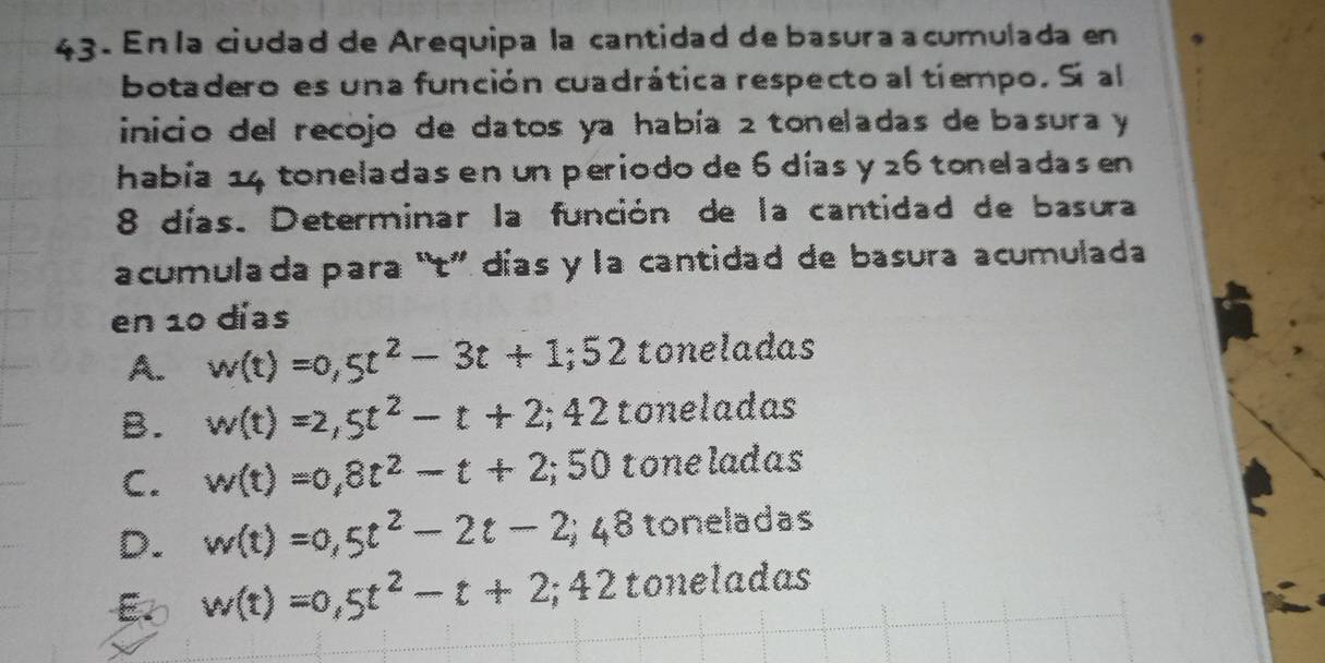 En la ciudad de Arequipa la cantidad de basura a cumulada en
botadero es una función cuadrática respecto al tiempo. Sí al
inicio del recojo de datos ya había 2 toneladas de basura y
había 14 toneladas en un periodo de 6 días y 26 toneladas en
8 días. Determinar la función de la cantidad de basura
acumulada para “t” días y la cantidad de basura acumulada
en 10 días
A. w(t)=0,5t^2-3t+1; 52 toneladas
B. w(t)=2,5t^2-t+2; 42 toneladas
C. w(t)=0,8t^2-t+2; 50 toneladas
D. w(t)=0,5t^2-2t-2;48 toneladas
B o w(t)=0,5t^2-t+2;42 toneladas