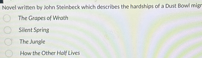 Novel written by John Steinbeck which describes the hardships of a Dust Bowl migr
The Grapes of Wrath
Silent Spring
The Jungle
How the Other Half Lives