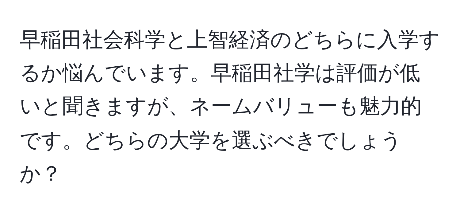 早稲田社会科学と上智経済のどちらに入学するか悩んでいます。早稲田社学は評価が低いと聞きますが、ネームバリューも魅力的です。どちらの大学を選ぶべきでしょうか？