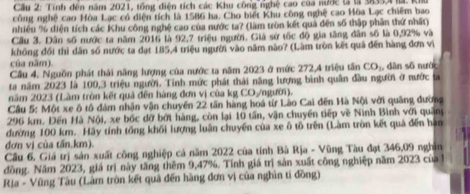 Cầu 2: Tỉnh đến năm 2021, tổng diện tích các Khu công nghệ cao của nước lả là 3835,4 là. Khu
công nghệ cao Hòa Lạc có diện tích là 1586 ha. Cho biết Khu công nghệ cao Hòa Lạc chiếm bao
nhiêu % diện tích các Khu công nghệ cao của nước ta? (làm tròn kết quả đến số thập phân thứ nhất)
Cầu 3. Dân số nước ta năm 2016 là 92,7 triệu người. Giá sứ tốc độ gia tăng dân số là 0,92% và
không đổi thì dân số nước ta đạt 185,4 triệu người vào năm nào? (Làm tròn kết quả đến hàng đơn vị
của năm).
Cầu 4. Nguồn phát thái năng lượng của nước ta năm 2023 ở mức 272,4 triệu tấn CO_1 , dân số nước
ta năm 2023 là 100,3 triệu người. Tính mức phát thái năng lượng bình quân đầu người ở nước ta
năm 2023 (Làm tròn kết quả đến hàng đơn vị của kg CO/người).
Cầu 5: Một xe ô tô đám nhận vận chuyến 22 tấn hàng hoá từ Lào Cai đến Hà Nội với quâng đường
296 km. Đến Hà Nội, xe bốc đỡ bớt hàng, còn lại 10 tần, vận chuyển tiếp về Ninh Bình với quân
đường 100 km. Hãy tính tổng khối lượng luận chuyển của xe ô tố trên (Làm tròn kết quả đến hàm
đơn vị của tấn,km).
Cầu 6, Giá trị sân xuất công nghiệp cá năm 2022 của tính Bá Rja - Vũng Tàu đạt 346,09 nghĩn
đồng. Năm 2023, giá trị này tăng thêm 9,47%. Tính giá trị sản xuất công nghiệp năm 2023 của  1
Rịa - Vũng Tàu (Lâm tròn kết quả đến hàng đơn vị của nghìn tí đồng)