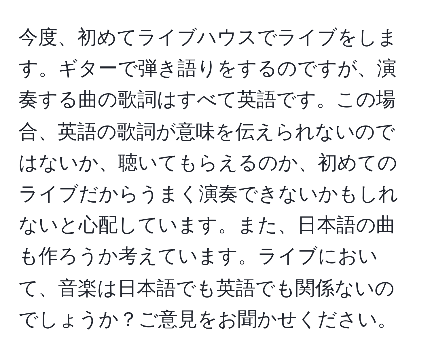 今度、初めてライブハウスでライブをします。ギターで弾き語りをするのですが、演奏する曲の歌詞はすべて英語です。この場合、英語の歌詞が意味を伝えられないのではないか、聴いてもらえるのか、初めてのライブだからうまく演奏できないかもしれないと心配しています。また、日本語の曲も作ろうか考えています。ライブにおいて、音楽は日本語でも英語でも関係ないのでしょうか？ご意見をお聞かせください。