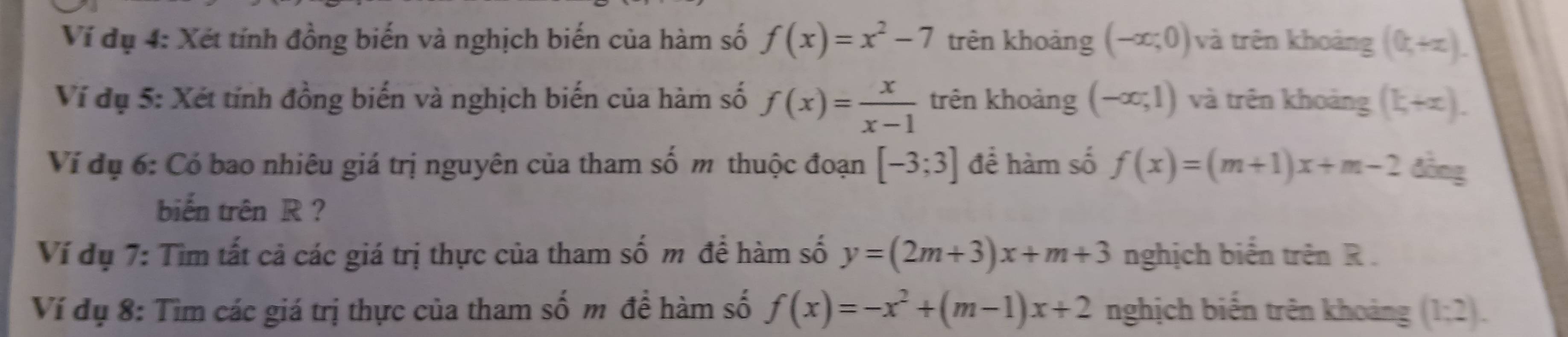 Ví dụ 4: Xét tính đồng biến và nghịch biến của hàm số f(x)=x^2-7 trên khoảng (-∈fty ;0) và trên khoảng (0,+∈fty ). 
Ví dụ 5: Xét tính đồng biến và nghịch biến của hàm số f(x)= x/x-1  trên khoảng (-∈fty ;1) và trên khoảng (k+x). 
Ví dụ 6: Có bao nhiêu giá trị nguyên của tham số m thuộc đoạn [-3;3] để hàm số f(x)=(m+1)x+m-2 đồng 
biến trên R? 
Ví dụ 7: Tìm tất cả các giá trị thực của tham số m để hàm số y=(2m+3)x+m+3 nghịch biển trên R. 
Ví dụ 8: Tìm các giá trị thực của tham số m để hàm số f(x)=-x^2+(m-1)x+2 nghịch biến trên khoảng (1;2).