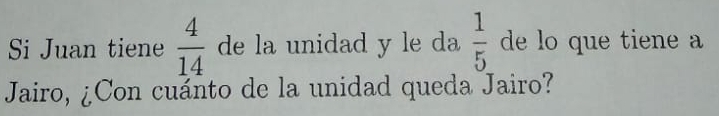 Si Juan tiene  4/14  de la unidad y le da  1/5  de lo que tiene a 
Jairo, ¿Con cuánto de la unidad queda Jairo?