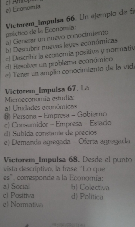 c) Antrope
e) Economía
Victorem_Impulsa 66. Un ejemplo de fi
práctico de la Economía:
a) Generar un nuevo conocimiento
b) Descubrir nuevas leyes económicas
c) Describir la economía positiva y normativ
d) Resolver un problema económico
e) Tener un amplio conocimiento de la vida
Victorem_Impulsa 67. La
Microeconomía estudia:
a) Unidades económicas
b) Persona - Empresa - Gobierno
c) Consumidor - Empresa - Estado
d) Subida constante de precios
e) Demanda agregada - Oferta agregada
Victorem_Impulsa 68. Desde el punto
vista descriptivo, la frase “Lo que
es'', corresponde a la Economía:
a) Social b) Colectiva
c) Positiva d) Política
e) Normativa