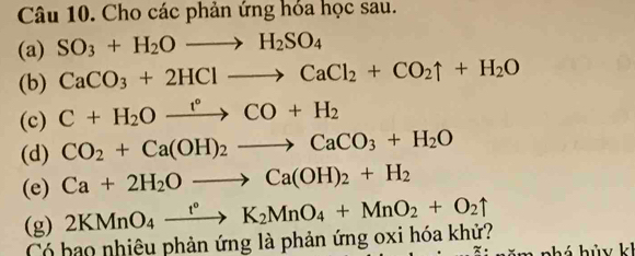 Cho các phản ứng hóa học sau. 
(a) SO_3+H_2Oto H_2SO_4
(b) CaCO_3+2HClto CaCl_2+CO_2uparrow +H_2O
(c) C+H_2Oxrightarrow r°CO+H_2
(d) CO_2+Ca(OH)_2to CaCO_3+H_2O
(e) Ca+2H_2Oto Ca(OH)_2+H_2
(g) 2KMnO_4xrightarrow t°K_2MnO_4+MnO_2+O_2uparrow
Có bao nhiêu phản ứng là phản ứng oxi hóa khử? 
· w há hủy kh