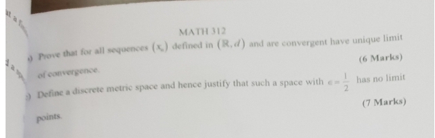 a 
MATH 312 
0 Prove that for all sequences (x_circ ) defined in (R,d) and are convergent have unique limit 
(6 Marks) 
of convergence. 
:) Define a discrete metric space and hence justify that such a space with ∈ = 1/2  has no limit 
(7 Marks) 
points.