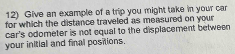 Give an example of a trip you might take in your car 
for which the distance traveled as measured on your 
car's odometer is not equal to the displacement between 
your initial and final positions.