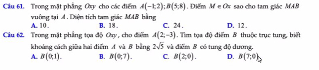 Trong mặt phẳng Oxy cho các điểm A(-1;2); B(5;8) Điểm M∈ Ox sao cho tam giác MAB
vuông tại A. Diện tích tam giác MAB bằng
A. 10. B. 18. C. 24. D. 12.
Câu 62. Trong mặt phẳng tọa độ Oxy , cho điểm A(2;-3). Tìm tọa độ điểm B thuộc trục tung, biết
khoảng cách giữa hai điểm A và B bằng 2sqrt(5) và điểm B có tung độ dương.
A. B(0;1). B. B(0;7). C. B(2;0). D. B(7;0)