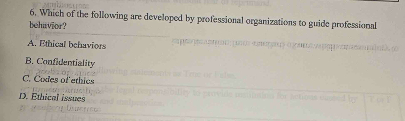 Which of the following are developed by professional organizations to guide professional
behavior?
A. Ethical behaviors
B. Confidentiality
C. Codes of ethics
D. Ethical issues