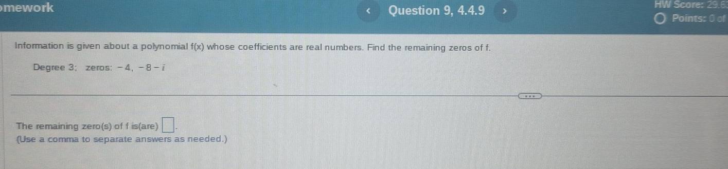 mework 
Question 9, 4.4.9 
HW Score: 29.6 
Points: 0 of 
Information is given about a polynomial f(x) whose coefficients are real numbers. Find the remaining zeros of f.
Degree 3; zeros: -4 -8-
The remaining zero(s) of f is(are) □ 
(Use a comma to separate answers as needed.)