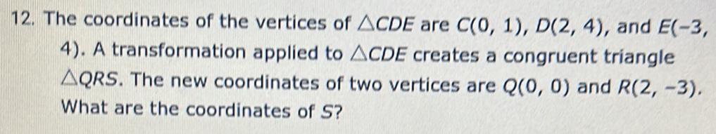 The coordinates of the vertices of △ CDE are C(0,1), D(2,4) , and E(-3,
4). A transformation applied to △ CDE creates a congruent triangle
△ QRS. The new coordinates of two vertices are Q(0,0) and R(2,-3). 
What are the coordinates of S?