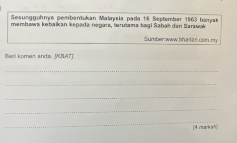 Sesungguhnya pembentukan Malaysia pada 16 September 1963 banyak 
membawa kebaikan kepada negara, terutama bagi Sabah dan Sarawak 
Sumber:www.bharian.com.my 
Beri komen anda. [KBAT] 
_ 
_ 
_ 
_ 
_ 
[4 markah]