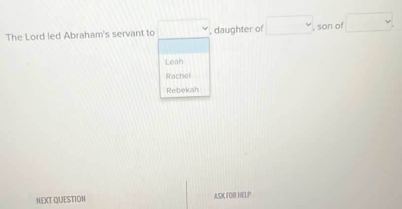 The Lord led Abraham's servant to □ vee , daughter of □ , son of □.
Leah
Rachel
Rebekah
NEXT QUESTION ASK FOR HELP