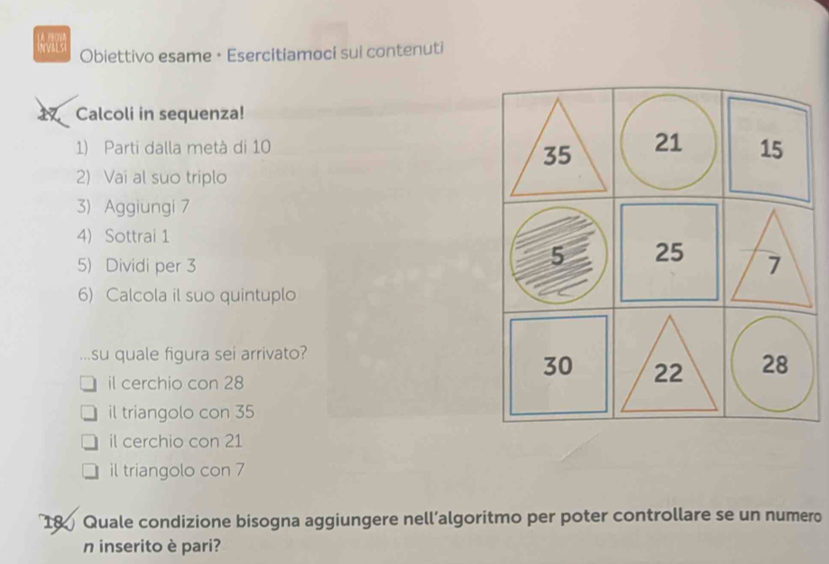 Obiettivo esame • Esercitiamoci sui contenuti
Calcoli in sequenza!
1) Parti dalla metà di 10
2) Vai al suo triplo
3) Aggiungi 7
4) Sottrai 1
5) Dividi per 3
6) Calcola il suo quintuplo
su quale figura sei arrivato?
il cerchio con 28
il triangolo con 35
il cerchio con 21
il triangolo con 7
18 Quale condizione bisogna aggiungere nell’algoritmo per poter controllare se un numero
n inserito è pari?