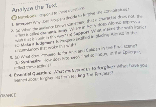 Analyze the Text 
Notebook Respond to these questions. 
1. Interpret Why does Prospero decide to forgive the conspirators? 
2. (a) When the audience knows something that a character does not, the 
effect is called dramatic irony. Where in Act V does Alonso express a 
wish that is ironic in this way? (b) Support What makes the wish ironic? 
(c) Make a Judgment Is Prospero justified in placing Alonso in the 
circumstances that evoke this wish? 
3. (a) What does Prospero do for Ariel and Caliban in the final scene? 
(b) Synthesize How does Prospero's final soliloquy, in the Epilogue, 
reflect these actions? 
4. Essential Question: What motivates us to forgive? What have you 
learned about forgiveness from reading The Tempest? 
GEANCE