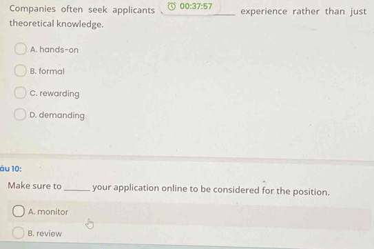 Companies often seek applicants 00:37:57 experience rather than just
theoretical knowledge.
A. hands-on
B. formal
C. rewarding
D. demanding
âu 10:
Make sure to _your application online to be considered for the position.
A. monitor
B. review