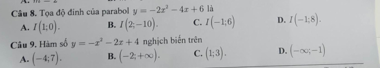 Tọa độ đỉnh của parabol y=-2x^2-4x+6 là
A. I(1;0). B. I(2;-10). C. I(-1;6) D. I(-1;8). 
Câu 9. Hàm số y=-x^2-2x+4 nghịch biến trên
A. (-4;7). B. (-2;+∈fty ). C. (1;3). D. (-∈fty ;-1)