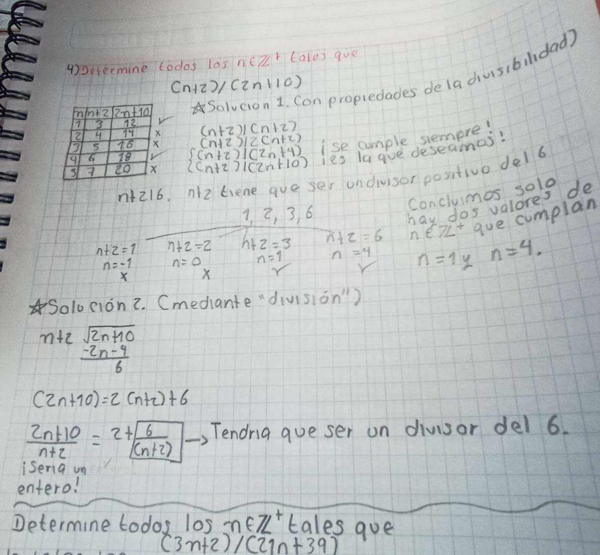 4)Determine todos los n∈ Z^+t (ales goe
Solvcion 1. Con propiedades dela diusibildad)
(n+2)/(2n+10)
(n+2)/(n+2)
(n+2)/2(n+2)
beginarrayl (n+2)|(2n+4) (n+2)|(2n+10)endarray. ise comple siemere!
ies la gve deseames!
n+216 n(z liene gue ser undivisor positivo del6
Conclumos solo
3, 2, 3, 6
X hay dos valores de
n+2=1 n+2=2 h+2=3 n+2=6 n∈ 7L^+ gue cumplan
n=-1 n=0
n=1 n=4 n=1y n=4.
X
Soloeion2. (mediante "division")
ntz beginarrayr sqrt(2n+10) -2n-9 hline 6endarray
(2n+10)=2(n+2)+6
 (2n+10)/n+2 =2+ 6/(n+2)  Tendrg queser un divisor del 6.
isenig un
entero!
Determine todos los m∈ Z^+/2 tales qoe
(3n+2)/(21n+39)