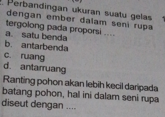 Perbandingan ukuran suatu gelas 1
dengan ember dalam seni rupa
tergolong pada proporsi ....
a. satu benda
b. antarbenda
c. ruang
d. antarruang
Ranting pohon akan lebih kecil daripada
batang pohon, hal ini dalam seni rupa
diseut dengan ....