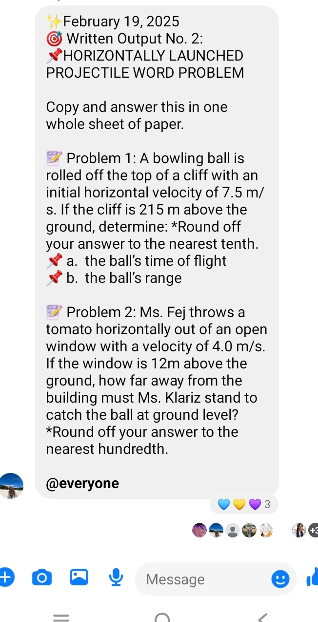 February 19, 2025 
Written Output No. 2: 
*HORIZONTALLY LAUNCHED 
PROJECTILE WORD PROBLEM 
Copy and answer this in one 
whole sheet of paper. 
Problem 1: A bowling ball is 
rolled off the top of a cliff with an 
initial horizontal velocity of 7.5 m/
s. If the cliff is 215 m above the 
ground, determine: *Round off 
your answer to the nearest tenth. 
a. the ball’s time of flight 
b. the ball’s range 
Problem 2: Ms. Fej throws a 
tomato horizontally out of an open 
window with a velocity of 4.0 m/s. 
If the window is 12m above the 
ground, how far away from the 
building must Ms. Klariz stand to 
catch the ball at ground level? 
*Round off your answer to the 
nearest hundredth. 
@everyone 
3 
Message