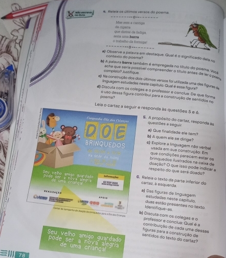 4, Releia os últimos versos do poema.
Mas sem a cantigs
que distraí da fadiga. da cigaera
o trabalho da formiga! secia uma harra
==--=----+-=--==--
a) Observe a palavra em destaque. Quai é o significado dela no
contexto do poema?
b) A palavra barra também é empregada no título do poema. Voce
campleto? Justifique
acha que seria possível compreender o título antes de ler o pos .
e) Na construção dos dois últimos versos foi utilizada uma das figuras d
linguagem estudadas neste capítulo. Qual é essa figura?
d) Discuta com os colegas e o professor e conclua: De que forma
o uso dessa figura contribui para a construção de sentidos no
paema?
Leia o ca responda às questões 5 e 6.
5. A propósito do cartaz, responda às
questões a seguir
a) Que finalidade ele tem?
b) A quem ele se dirige?
c) Expiore a linguagem não verbal
usada em sua construção: Em
que condições parecem estar os
brinquedos ilustrados na caixa de
doação? O que isso pode indicar a
respeito do que será doado?
cartaz, à esquerda.
Releia o texto da parte inferior do
a) Das figuras de línguagem estudadas neste capítulo.
Identifique-as
duas estão presentes no texto
b) Discuta com os colegas e o
professor e conclua: Qual é a
contribuição de cada uma dessas
figuras para a construção de
Seu velho amigo guardado
sentidos do texto do cartaz?
pode ser a noya alegria
de uma criança!
78