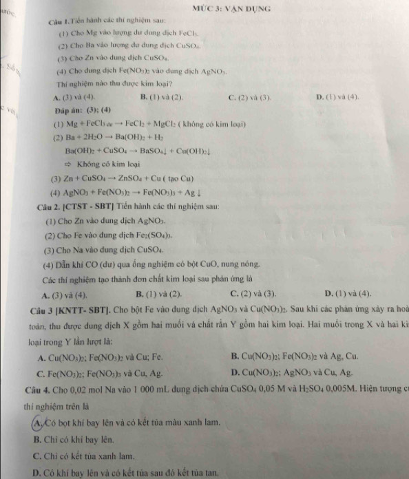 11 C 3: Vận đụNG
aée
Câu 1.Tiền hành các thí nghiệm sau:
(1) Cho Mg vào lượng dư dung địch FeCl.
(2) Cho Ba vào lượng dư dung địch CuSO,.
(3) Cho Zn vào dung dịch C SO_4
Số n (4) Cho dung dịch Fe(NO_3)_2 vào dung địch AgNO_3.
Thí nghiệm nào thu được kim loại?
A. (3) và (4). B. (1 va(2) C. (2)va (3) D. (1)va(4).
C Với Đáp án: 3):(4)
(1) Mg+FeCl_3to FeCl_2+MgCl_2 (  không có kim loại)
(2) Ba+2H_2Oto Ba(OH)_2+H_2
Ba(OH)_2+CuSO_4to BaSO_4downarrow +Cu(OH)_2downarrow
= Không có kim loại
(3) Zn+CuSO_4to ZnSO_4+Cu(taoCu)
(4) AgNO_3+Fe(NO_3)_2to Fe(NO_3)_3+Agdownarrow
Câu 2. |CTST-SBT| | Tiến hành các thí nghiệm sau:
(1) Cho Zn vào dung dịch AgNO_3.
(2) Cho Fe vào dung dịch Fe_2(SO_4)_3.
(3) Cho Na vào dung dịch CuSO₄.
(4) Dẫn khí CO (dư) qua ống nghiệm có bột CuO, nung nóng.
Các thí nghiệm tạo thành đơn chất kim loại sau phản ứng là
A. (3) /d (4) B. (1) và (2). C. (2) vå (3). D. (1) và (4).
Câu 3 [KNTT- SBT]. Cho bột Fe vào dung dịch AgNO_3 và Cu(NO_3)_2 2. Sau khi các phản ứng xảy ra hoà
toàn, thu được dung dịch X gồm hai muối và chất rấn Y gồm hai kim loại. Hai muối trong X và hai ki
loại trong Y lần lượt là:
A. Cu(NO_3) Fe(NO_3) và Cu; Fe. B. Cu(NO_3)_2; Fe(NO_3)_2 và Ag, Cu.
C. Fe(NO_3) : Fe(NO_3)_3 và Cu,Ag. D. Cu(NO_3) : AgNO_3 và Cu,Ag.
Câu 4. Cho 0,02 mol Na vào 1 000 mL dung dịch chứa CuSO_40.05N 1 và H_2SO_40,005M. Hiện tượng c
thí nghiệm trên là
A,Có bọt khí bay lên và có kết tủa màu xanh lam.
B. Chỉ có khí bay lên.
C. Chỉ có kết tủa xanh lam.
D. Có khí bay lên và có kết tủa sau đó kết tùa tan,