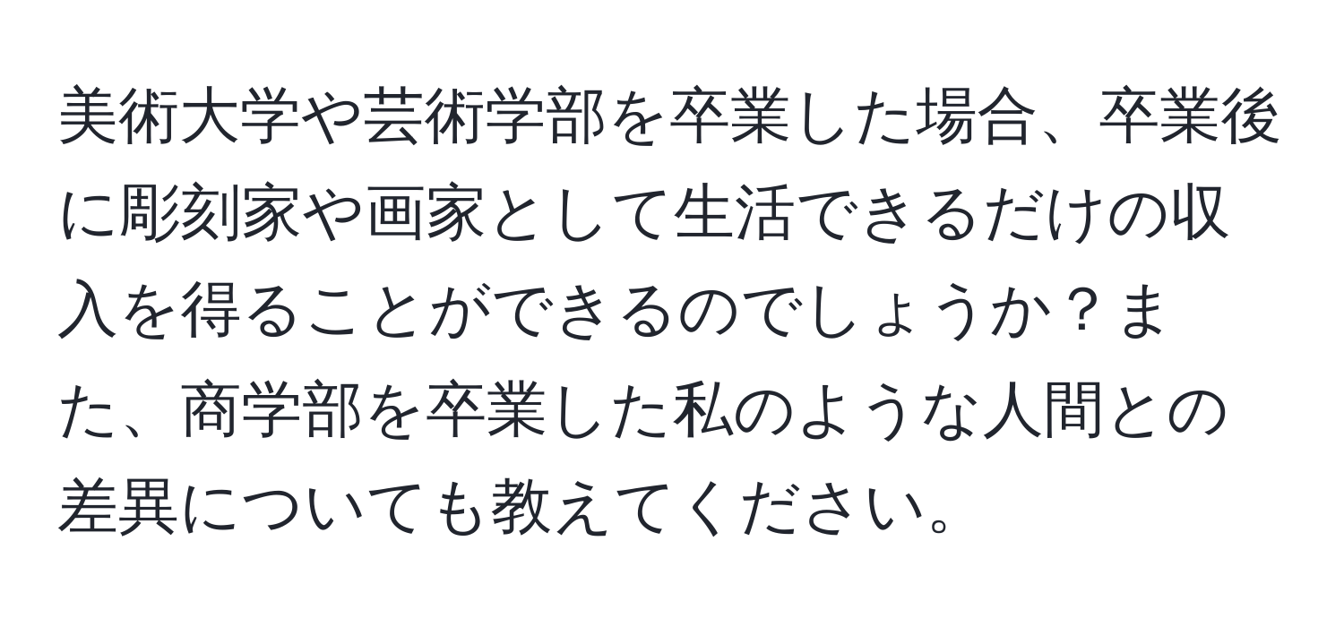 美術大学や芸術学部を卒業した場合、卒業後に彫刻家や画家として生活できるだけの収入を得ることができるのでしょうか？また、商学部を卒業した私のような人間との差異についても教えてください。