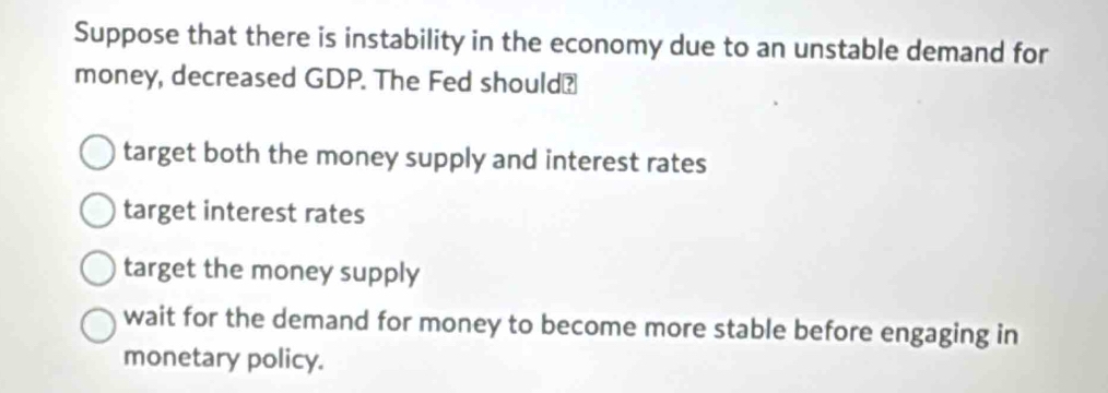 Suppose that there is instability in the economy due to an unstable demand for
money, decreased GDP. The Fed should?
target both the money supply and interest rates
target interest rates
target the money supply
wait for the demand for money to become more stable before engaging in
monetary policy.