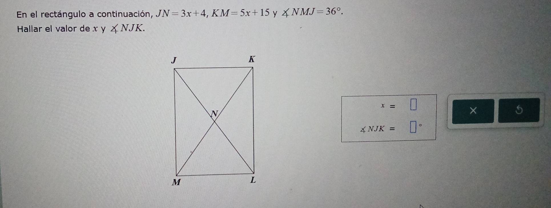 En el rectángulo a continuación, JN=3x+4, KM=5x+15 y ∠ NMJ=36°. 
Hallar el valor de x y ∠ NJK.
x=□
×
5
∠ NJK=□°