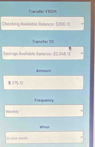 Transfer FROM 
Checking Available Balance: $300.12
Transfer TO 
Savings Available Balance: $2,348.12
Amount
$ 275.12
Frequency 
Weekly 
When 
In one week