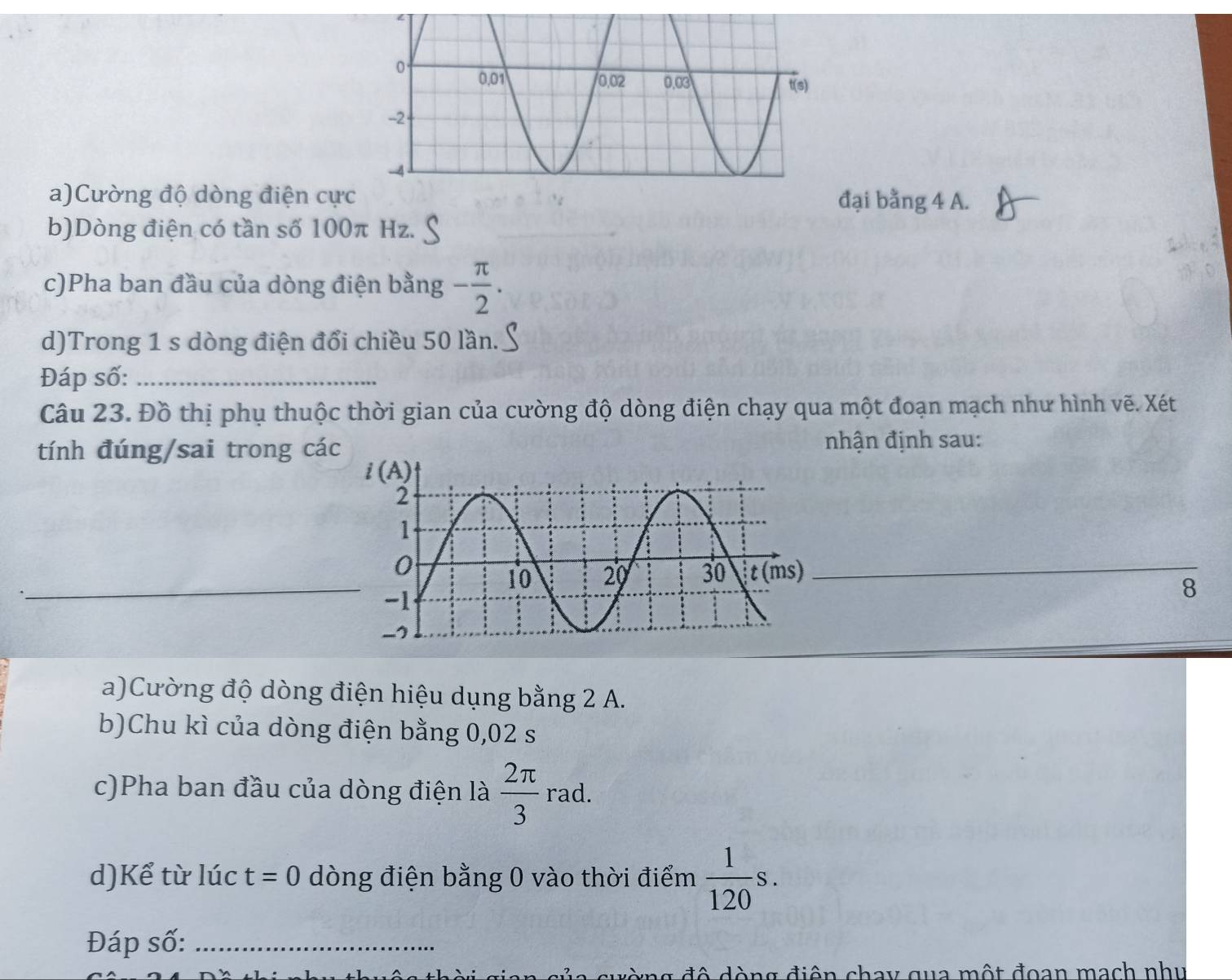 Cường độ dòng điện cực đại bằng 4 A.
b)Dòng điện có tần số 100π Hz.
c)Pha ban đầu của dòng điện bằng - π /2 .
d)Trong 1 s dòng điện đổi chiều 50 lần.
Đáp số:_
Câu 23. Đồ thị phụ thuộc thời gian của cường độ dòng điện chạy qua một đoạn mạch như hình vẽ. Xét
tính đúng/sai trong các
nhận định sau:
_
_
8
a)Cường độ dòng điện hiệu dụng bằng 2 A.
b)Chu kì của dòng điện bằng 0,02 s
c)Pha ban đầu của dòng điện là  2π /3 rad.
d)Kể từ lúc t=0 dòng điện bằng 0 vào thời điểm  1/120 s.
Đáp số:_
đò ng  độ dòng điện chay qua một đoan mạch nhu