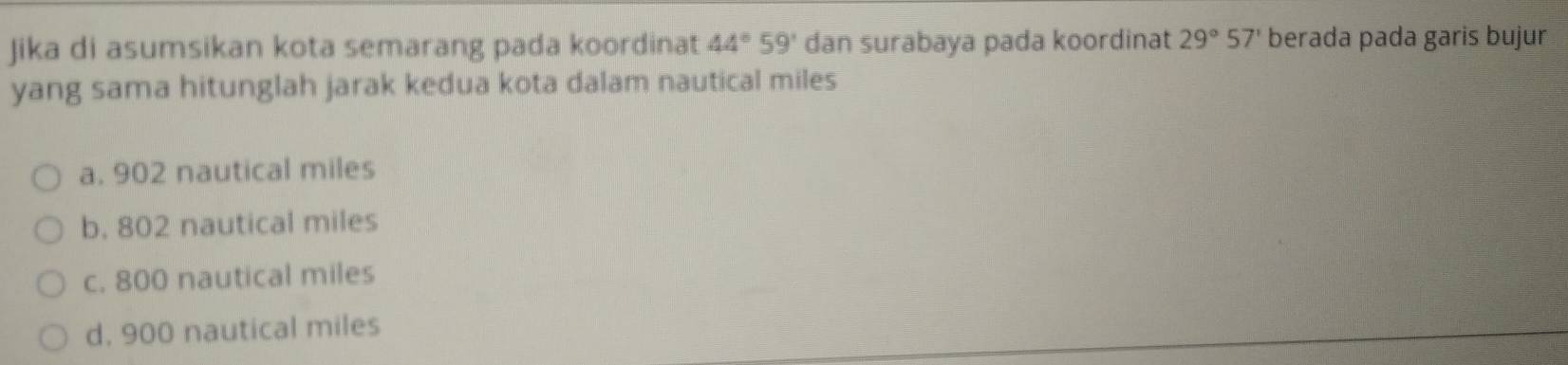 Jika di asumsikan kota semarang pada koordinat 44°59' dan surabaya pada koordinat 29°57' berada pada garis bujur
yang sama hitunglah jarak kedua kota dalam nautical miles
a. 902 nautical miles
b. 802 nautical miles
c. 800 nautical miles
d. 900 nautical miles