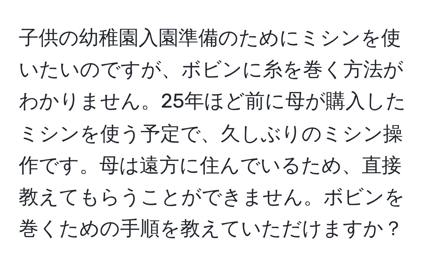 子供の幼稚園入園準備のためにミシンを使いたいのですが、ボビンに糸を巻く方法がわかりません。25年ほど前に母が購入したミシンを使う予定で、久しぶりのミシン操作です。母は遠方に住んでいるため、直接教えてもらうことができません。ボビンを巻くための手順を教えていただけますか？