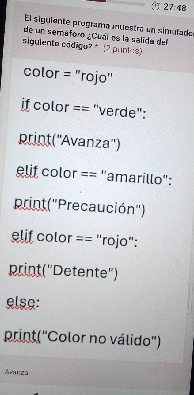 27:48 
El siguiente programa muestra un simulado 
de un semáforo ¿Cuál es la salida del 
siguiente código? * (2 puntos) 
color = "rojo" 
if color == "verde": 
print(''Avanza'') 
elif color == "amarillo": 
print("Precaución") 
lif color == "rojo": 
print("Detente") 
else: 
print("Color no válido") 
Avanza