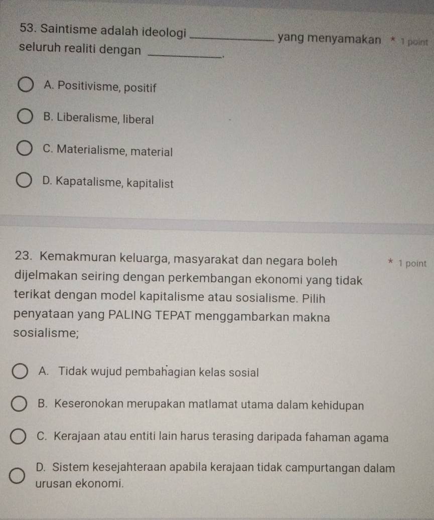 Saintisme adalah ideologi_ yang menyamakan * 1 point
seluruh realiti dengan_
、.
A. Positivisme, positif
B. Liberalisme, liberal
C. Materialisme, material
D. Kapatalisme, kapitalist
23. Kemakmuran keluarga, masyarakat dan negara boleh * 1 point
dijelmakan seiring dengan perkembangan ekonomi yang tidak
terikat dengan model kapitalisme atau sosialisme. Pilih
penyataan yang PALING TEPAT menggambarkan makna
sosialisme;
A. Tidak wujud pembahagian kelas sosial
B. Keseronokan merupakan matlamat utama dalam kehidupan
C. Kerajaan atau entiti lain harus terasing daripada fahaman agama
D. Sistem kesejahteraan apabila kerajaan tidak campurtangan dalam
urusan ekonomi.